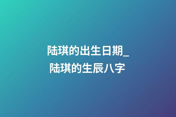 陆琪的出生日期_ 陆琪的生辰八字